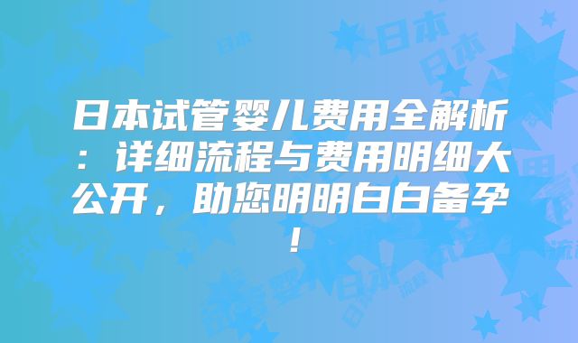 日本试管婴儿费用全解析：详细流程与费用明细大公开，助您明明白白备孕！