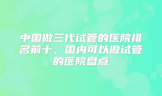 中国做三代试管的医院排名前十，国内可以做试管的医院盘点