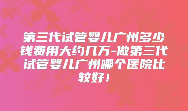 第三代试管婴儿广州多少钱费用大约几万-做第三代试管婴儿广州哪个医院比较好！
