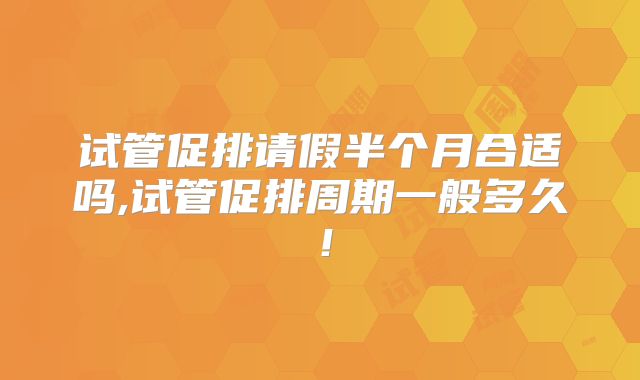 试管促排请假半个月合适吗,试管促排周期一般多久!