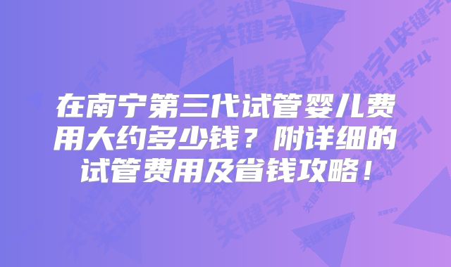 在南宁第三代试管婴儿费用大约多少钱？附详细的试管费用及省钱攻略！