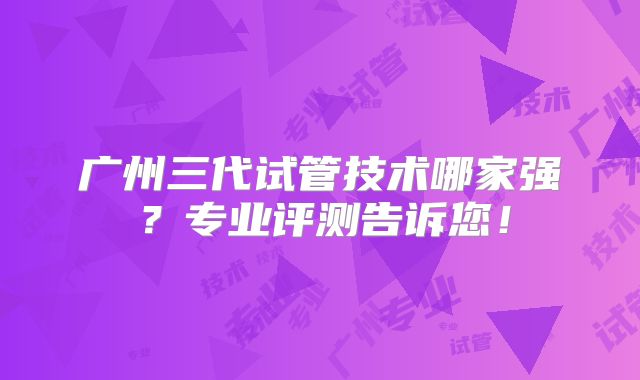 广州三代试管技术哪家强？专业评测告诉您！