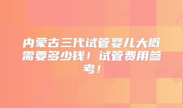内蒙古三代试管婴儿大概需要多少钱!试管费用参考!