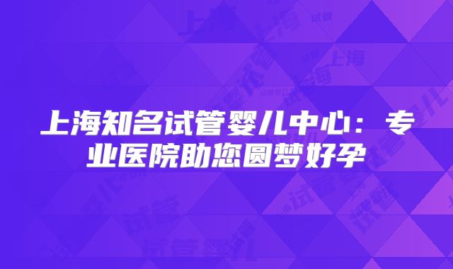 上海知名试管婴儿中心：专业医院助您圆梦好孕
