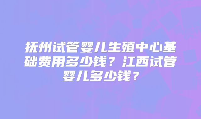 抚州试管婴儿生殖中心基础费用多少钱？江西试管婴儿多少钱？