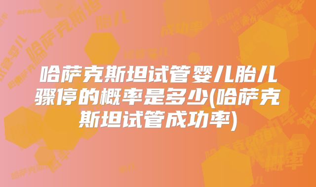 哈萨克斯坦试管婴儿胎儿骤停的概率是多少(哈萨克斯坦试管成功率)