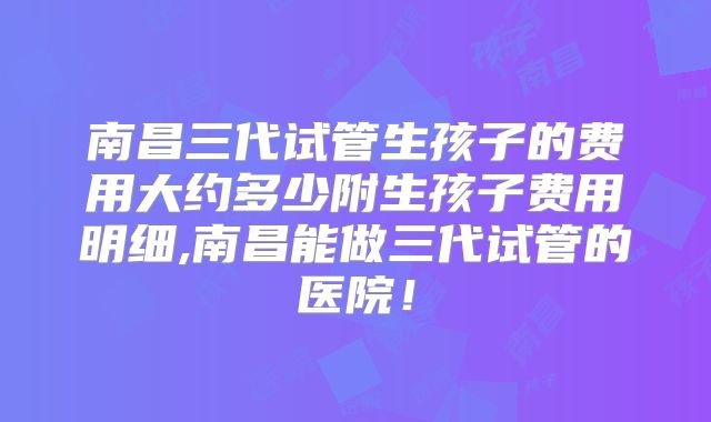 南昌三代试管生孩子的费用大约多少附生孩子费用明细,南昌能做三代试管的医院！