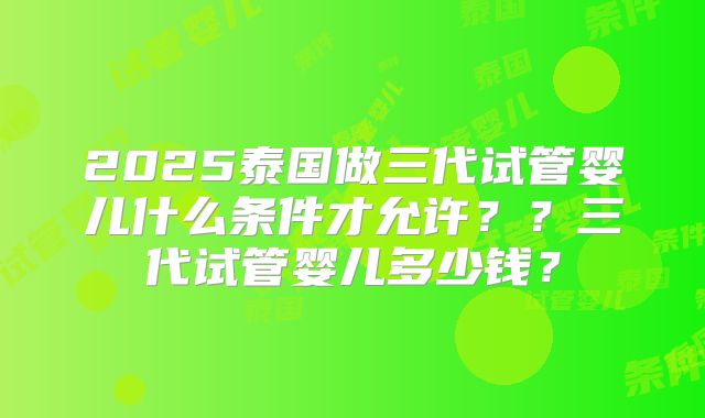 2025泰国做三代试管婴儿什么条件才允许??三代试管婴儿多少钱?