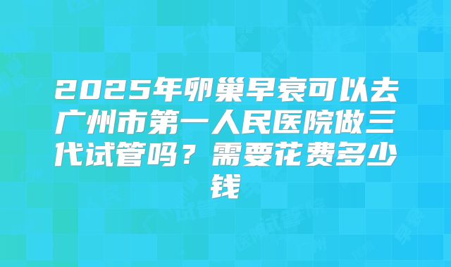 2025年卵巢早衰可以去广州市第一人民医院做三代试管吗?需要花费多少钱