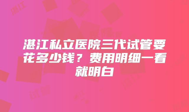 湛江私立医院三代试管要花多少钱?费用明细一看就明白