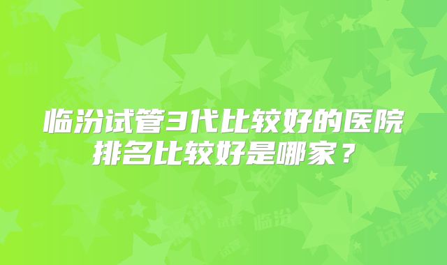 临汾试管3代比较好的医院排名比较好是哪家？