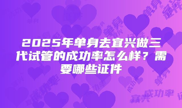 2025年单身去宜兴做三代试管的成功率怎么样?需要哪些证件