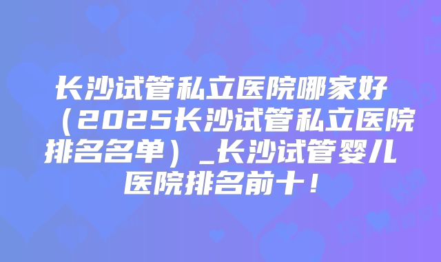 长沙试管私立医院哪家好(2025长沙试管私立医院排名名单)_长沙试管婴儿医院排名前十!
