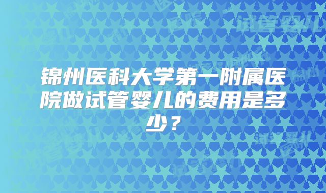 锦州医科大学第一附属医院做试管婴儿的费用是多少？