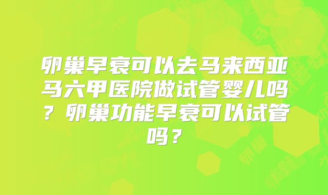 卵巢早衰可以去马来西亚马六甲医院做试管婴儿吗?卵巢功能早衰可以试管吗?