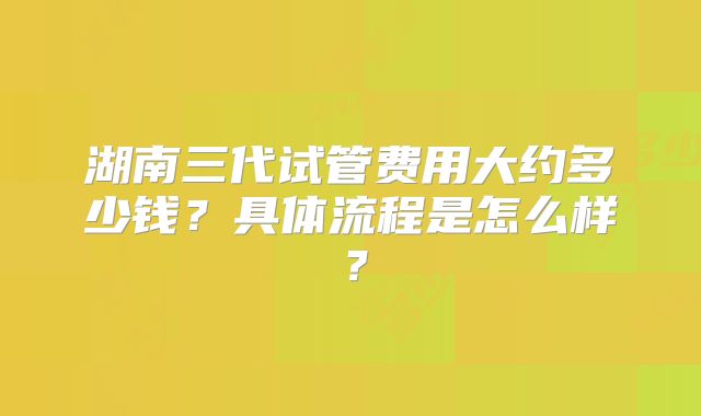 湖南三代试管费用大约多少钱?具体流程是怎么样?