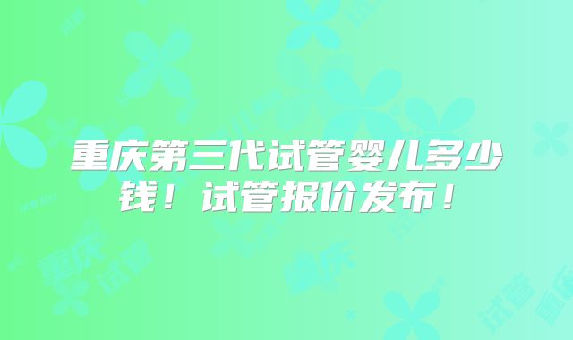 重庆第三代试管婴儿多少钱!试管报价发布!