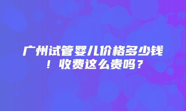广州试管婴儿价格多少钱!收费这么贵吗?