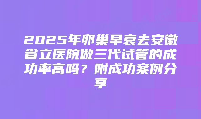 2025年卵巢早衰去安徽省立医院做三代试管的成功率高吗？附成功案例分享