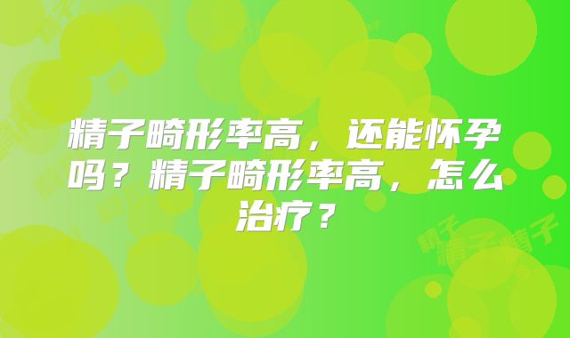 精子畸形率高,还能怀孕吗?精子畸形率高,怎么治疗?