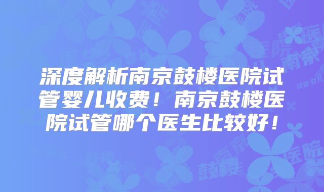 深度解析南京鼓楼医院试管婴儿收费！南京鼓楼医院试管哪个医生比较好！