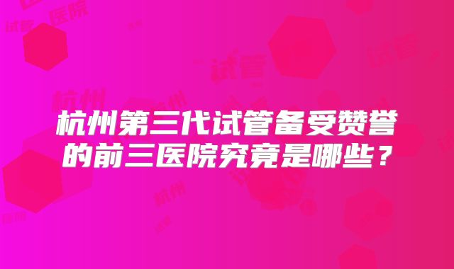 杭州第三代试管备受赞誉的前三医院究竟是哪些？