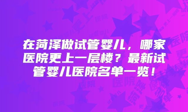 在菏泽做试管婴儿，哪家医院更上一层楼？最新试管婴儿医院名单一览！