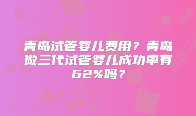青岛试管婴儿费用？青岛做三代试管婴儿成功率有62%吗？
