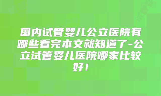 国内试管婴儿公立医院有哪些看完本文就知道了-公立试管婴儿医院哪家比较好!