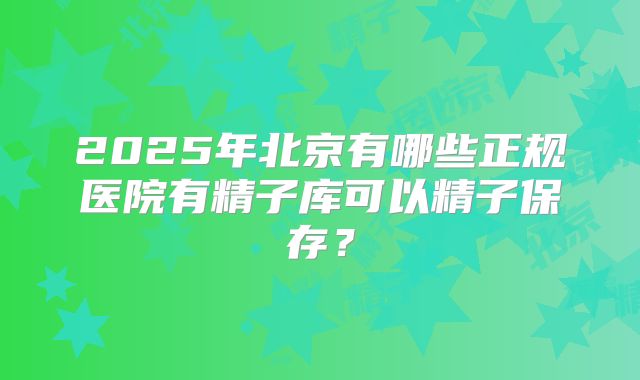 2025年北京有哪些正规医院有精子库可以精子保存?