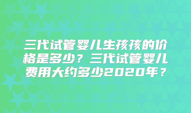 三代试管婴儿生孩孩的价格是多少?三代试管婴儿费用大约多少2020年?