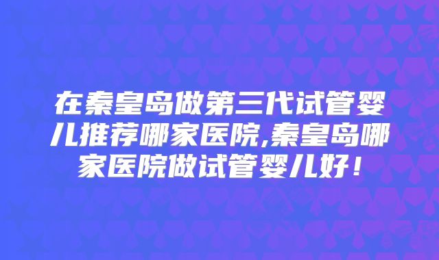 在秦皇岛做第三代试管婴儿推荐哪家医院,秦皇岛哪家医院做试管婴儿好！