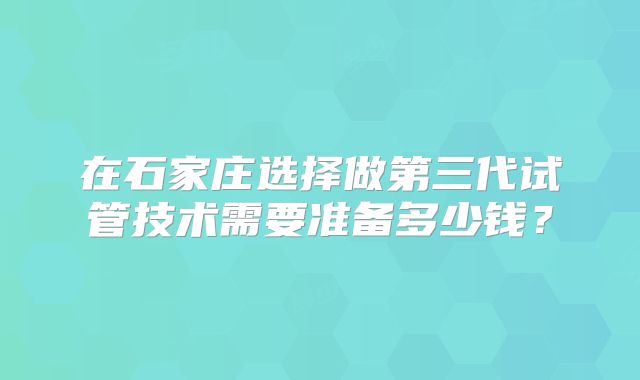 在石家庄选择做第三代试管技术需要准备多少钱?