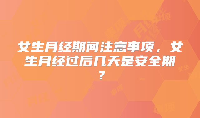 女生月经期间注意事项,女生月经过后几天是安全期?