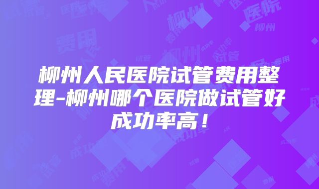 柳州人民医院试管费用整理-柳州哪个医院做试管好成功率高！