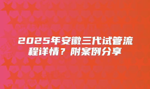 2025年安徽三代试管流程详情？附案例分享
