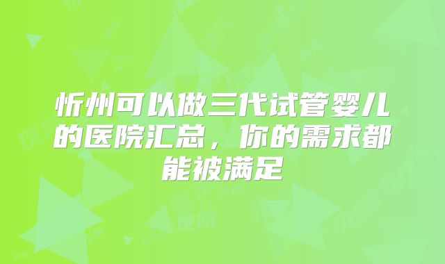 忻州可以做三代试管婴儿的医院汇总,你的需求都能被满足