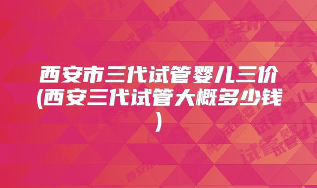 西安市三代试管婴儿三价(西安三代试管大概多少钱)