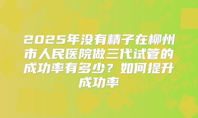 2025年没有精子在柳州市人民医院做三代试管的成功率有多少?如何提升成功率