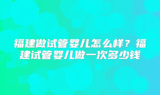 福建做试管婴儿怎么样?福建试管婴儿做一次多少钱