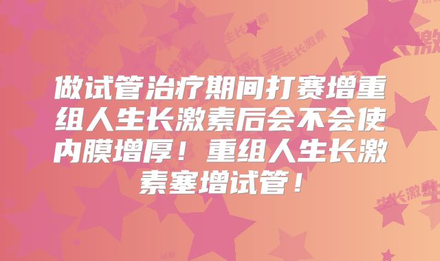 做试管治疗期间打赛增重组人生长激素后会不会使内膜增厚！重组人生长激素塞增试管！