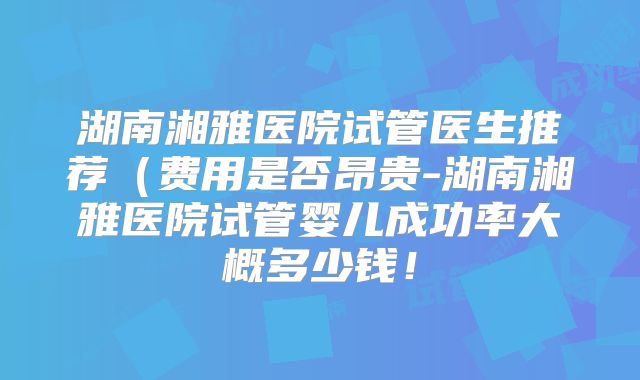 湖南湘雅医院试管医生推荐(费用是否昂贵-湖南湘雅医院试管婴儿成功率大概多少钱!