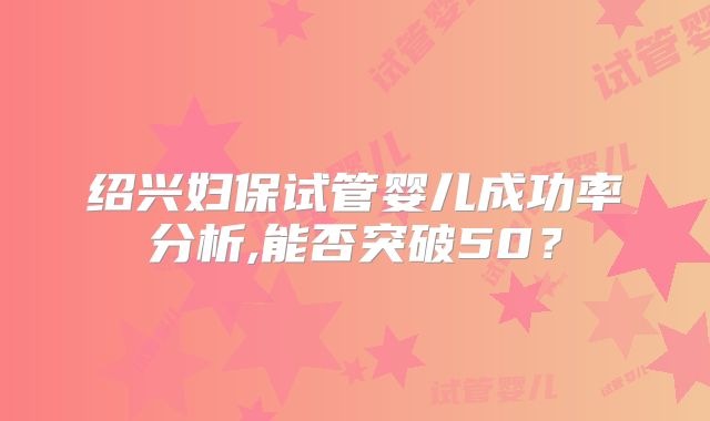绍兴妇保试管婴儿成功率分析,能否突破50?