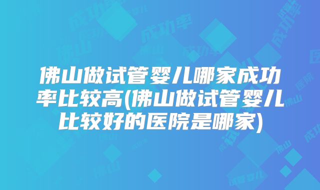 佛山做试管婴儿哪家成功率比较高(佛山做试管婴儿比较好的医院是哪家)