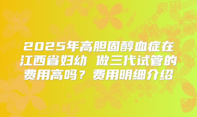 2025年高胆固醇血症在江西省妇幼 做三代试管的费用高吗？费用明细介绍