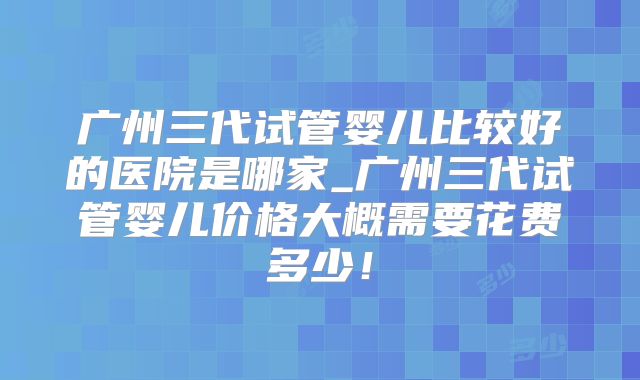 广州三代试管婴儿比较好的医院是哪家_广州三代试管婴儿价格大概需要花费多少!