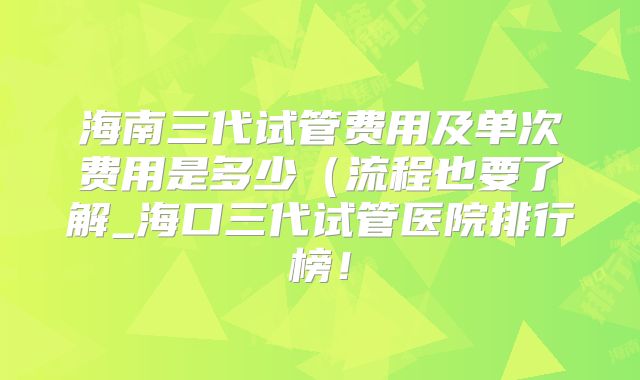 海南三代试管费用及单次费用是多少(流程也要了解_海口三代试管医院排行榜!