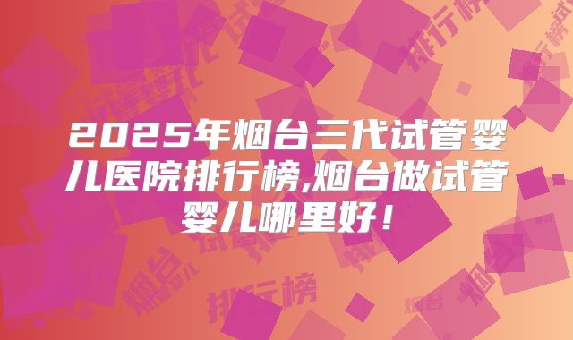 2025年烟台三代试管婴儿医院排行榜,烟台做试管婴儿哪里好!