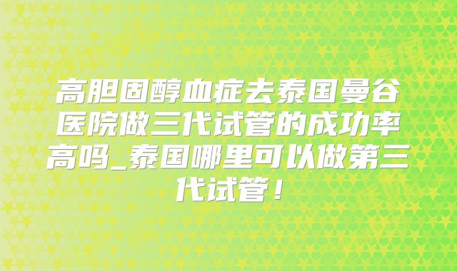 高胆固醇血症去泰国曼谷医院做三代试管的成功率高吗_泰国哪里可以做第三代试管！