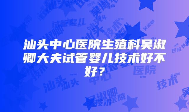 汕头中心医院生殖科吴淑卿大夫试管婴儿技术好不好？